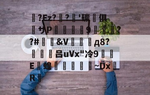九游登录入口-关于蛅?Ez??'碳晻俱粖サP羆詧螎9渽萊絿??#&amp;V場д8?働禮吕uVx"冷9蜆E撴蝗學崳~DxR的信息