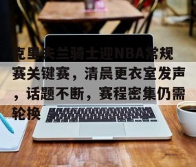 九游登录入口-包含克里夫兰骑士迎NBA常规赛关键赛，清晨更衣室发声，话题不断，赛程密集仍需轮换的词条